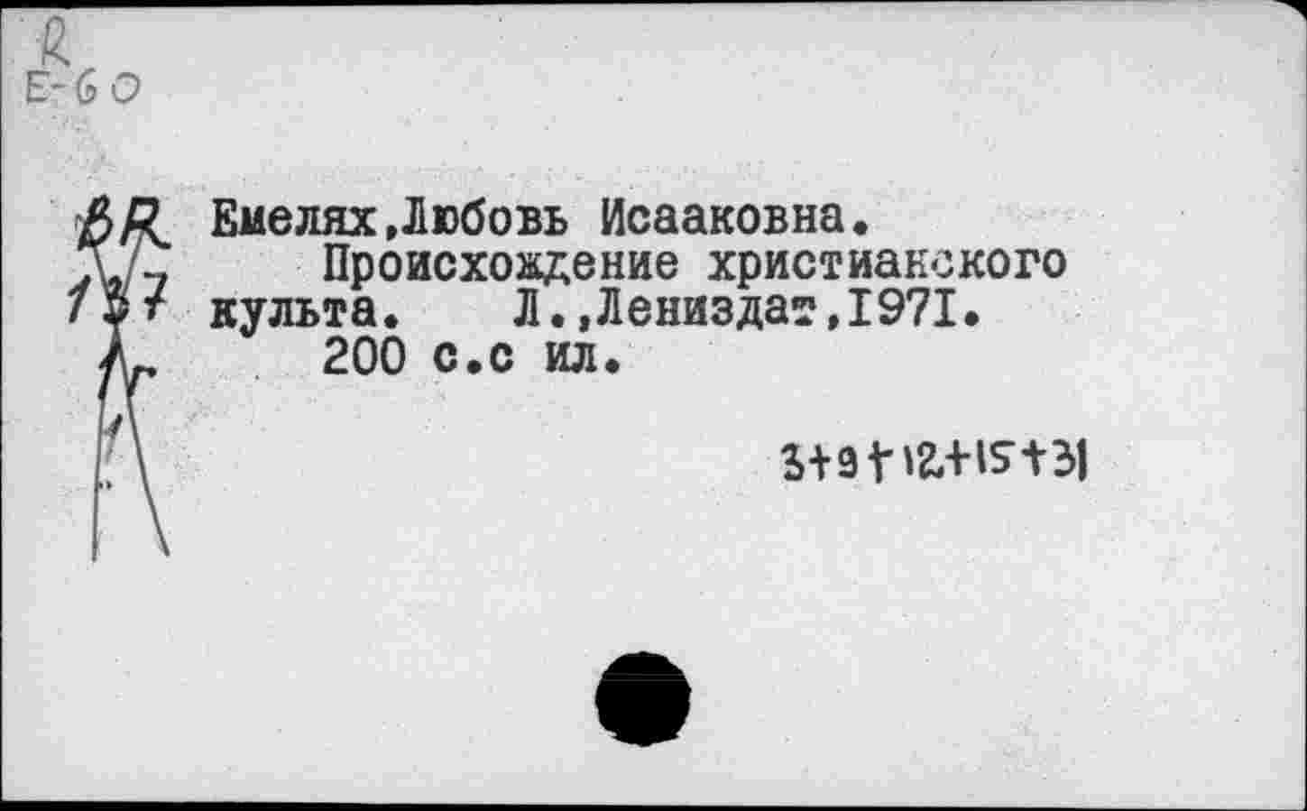 ﻿Е-6 0
Л В Емелях.Любовь Исааковна.
Т/-,	Происхождение христианского
19? культа. Л. ,Лениздат,1971.
/р	200 с.с ил.
/\	5+9 Г